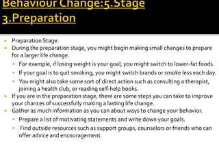  Preparation Stage.
 During the preparation stage, you might begin making small changes to prepare
for a larger life change.
 For example, if losing weight is your goal, you might switch to lower-fat foods.
 If your goal is to quit smoking, you might switch brands or smoke less each day.
 You might also take some sort of direct action such as consulting a therapist,
joining a health club, or reading self-help books.
 If you are in the preparation stage, there are some steps you can take to improve
your chances of successfully making a lasting life change.
 Gather as much information as you can about ways to change your behavior.
 Prepare a list of motivating statements and write down your goals.
 Find outside resources such as support groups, counselors or friends who can
offer advice and encouragement.
 
