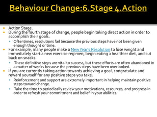  Action Stage.
 During the fourth stage of change, people begin taking direct action in order to
accomplish their goals.
 Oftentimes, resolutions fail because the previous steps have not been given
enough thought or time.
 For example, many people make a NewYear's Resolution to lose weight and
immediately start a new exercise regimen, begin eating a healthier diet, and cut
back on snacks.
 These definitive steps are vital to success, but these efforts are often abandoned in
a matter of weeks because the previous steps have been overlooked.
 If you are currently taking action towards achieving a goal, congratulate and
reward yourself for any positive steps you take.
 Reinforcement and support are extremely important in helping maintain positive
steps toward change.
 Take the time to periodically review your motivations, resources, and progress in
order to refresh your commitment and belief in your abilities.
 