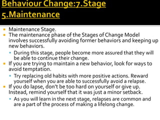  Maintenance Stage.
 The maintenance phase of the Stages of Change Model
involves successfully avoiding former behaviors and keeping up
new behaviors.
 During this stage, people become more assured that they will
be able to continue their change.
 If you are trying to maintain a new behavior, look for ways to
avoid temptation.
 Try replacing old habits with more positive actions. Reward
yourself when you are able to successfully avoid a relapse.
 If you do lapse, don’t be too hard on yourself or give up.
Instead, remind yourself that it was just a minor setback.
 As you will learn in the next stage, relapses are common and
are a part of the process of making a lifelong change.
 