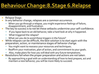  Relapse Stage.
 In any behavior change, relapses are a common occurrence.
 When you go through a relapse, you might experience feelings of failure,
disappointment, and frustration.
 The key to success is to not let these setbacks undermine your self-confidence.
 If you lapse back to an old behavior, take a hard look at why it happened.
 What triggered the relapse?
 What can you do to avoid these triggers in the future?
 While relapses can be difficult, the best solution is to start again with the
preparation, action, or maintenance stages of behavior change.
 You might want to reassess your resources and techniques.
 Reaffirm your motivation, plan of action, and commitment to your goals.
 Also, make plans for how you will deal with any future temptations.
 Resolutions fail when the proper preparation and actions are not taken.
 By approaching a goal with an understanding of how to best prepare, act and
maintain a new behavior, you will be more likely to succeed.
 