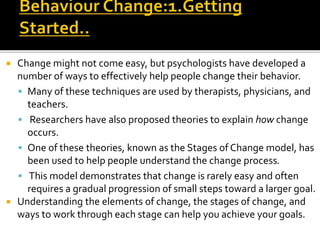 Change might not come easy, but psychologists have developed a
number of ways to effectively help people change their behavior.
 Many of these techniques are used by therapists, physicians, and
teachers.
 Researchers have also proposed theories to explain how change
occurs.
 One of these theories, known as the Stages of Change model, has
been used to help people understand the change process.
 This model demonstrates that change is rarely easy and often
requires a gradual progression of small steps toward a larger goal.
 Understanding the elements of change, the stages of change, and
ways to work through each stage can help you achieve your goals.
 