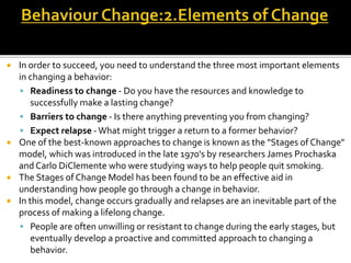  In order to succeed, you need to understand the three most important elements
in changing a behavior:
 Readiness to change - Do you have the resources and knowledge to
successfully make a lasting change?
 Barriers to change - Is there anything preventing you from changing?
 Expect relapse -What might trigger a return to a former behavior?
 One of the best-known approaches to change is known as the "Stages of Change"
model, which was introduced in the late 1970's by researchers James Prochaska
and Carlo DiClemente who were studying ways to help people quit smoking.
 The Stages of Change Model has been found to be an effective aid in
understanding how people go through a change in behavior.
 In this model, change occurs gradually and relapses are an inevitable part of the
process of making a lifelong change.
 People are often unwilling or resistant to change during the early stages, but
eventually develop a proactive and committed approach to changing a
behavior.
 