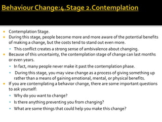  Contemplation Stage.
 During this stage, people become more and more aware of the potential benefits
of making a change, but the costs tend to stand out even more.
 This conflict creates a strong sense of ambivalence about changing.
 Because of this uncertainty, the contemplation stage of change can last months
or even years.
 In fact, many people never make it past the contemplation phase.
 During this stage, you may view change as a process of giving something up
rather than a means of gaining emotional, mental, or physical benefits.
 If you are contemplating a behavior change, there are some important questions
to ask yourself:
 Why do you want to change?
 Is there anything preventing you from changing?
 What are some things that could help you make this change?
 