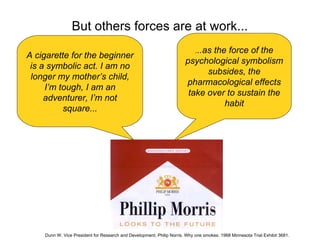 But others forces are at work...
                                                                            ...as
                                                                              the force of the
A cigarette for the beginner
                                                                       psychological symbolism
 is a symbolic act. I am no
                                                                             subsides, the
 longer my mother’s child,
                                                                       pharmacological effects
     I’m tough, I am an
                                                                        take over to sustain the
     adventurer, I’m not
                                                                                 habit
          square...




    Dunn W. Vice President for Research and Development, Philip Norris. Why one smokes. 1968 Minnesota Trial Exhibit 3681.
 