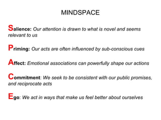 MINDSPACE

Salience: Our attention is drawn to what is novel and seems
relevant to us

Priming: Our acts are often influenced by sub-conscious cues
Affect: Emotional associations can powerfully shape our actions
Commitment: We seek to be consistent with our public promises,
and reciprocate acts

Ego: We act in ways that make us feel better about ourselves
 