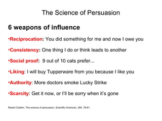 The Science of Persuasion

6 weapons of influence
•Reciprocation: You did something for me and now I owe you

•Consistency: One thing I do or think leads to another

•Social proof: 9 out of 10 cats prefer...

•Liking: I will buy Tupperware from you because I like you

•Authority: More doctors smoke Lucky Strike

•Scarcity: Get it now, or I’ll be sorry when it’s gone

Robert Cialdini, The science of persuasion, Scientific American, 284, 76-81.
 