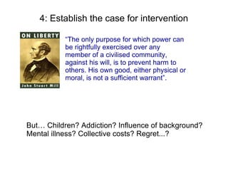 4: Establish the case for intervention

           “The only purpose for which power can
           be rightfully exercised over any
           member of a civilised community,
           against his will, is to prevent harm to
           others. His own good, either physical or
           moral, is not a sufficient warrant”.




But… Children? Addiction? Influence of background?
Mental illness? Collective costs? Regret...?
 