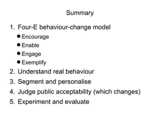 Summary

1. Four-E behaviour-change model
   Encourage
   Enable
   Engage
   Exemplify
2. Understand real behaviour
3. Segment and personalise
4. Judge public acceptability (which changes)
5. Experiment and evaluate
 