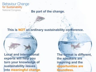 Be part of the change. This is  NOT  an ordinary sustainability conference.  Local and international experts will help you turn your knowledge of sustainability issues into  meaningful change. The format is different, the speakers are inspiring and the  opportunities are boundless. 