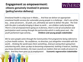 Engagement as empowerment:   citizens genuinely involved in process (policy/service delivery) Emotional health is a big issue in Wales….  And how we deliver on appropriate emotional health services for vulnerable young people is a challenge …that’s one of the key… areas of concern… So yeah, um, ultimately we want to deliver the plan.  The trick with the plan is actually bringing it down to earth ... are children really benefitting.  There’s a lot of empowerment going on in fairness, there’s a lot of consultation and participation work coming through the partnership which is really great and… the youth parliament type activity … Children and young people stakeholder We’ve seen people come through the Communities First programme being referred to us from health visitors.  No confidence, no direction, just altogether miserable with the world … thinking the world owes them something…And just seeing them going from volunteering with, clean up days to becoming empowered, tackling it head on, tackling you know elected members, the town councils on matters that are really of concern to them.  And they have gone on to employment  Economic regeneration stakeholder 