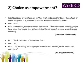 2) Choice as empowerment? RES: Would you prefer those ten children to all go to together to another school, or would you prefer it to just wind down and wind down and wind down? INT: Yeah. RES: And quite a few of the schools that we’ve ... that have closed recently, people have taken that choice themselves.  So that then it doesn’t become as contentious obviously.   (Education stakeholder) RES: You know, it's local democracy, but ... INT: Yes. RES: ... at the end of the day people want the best services for the lowest cost, don't they?       (Housing Stakeholder ) 