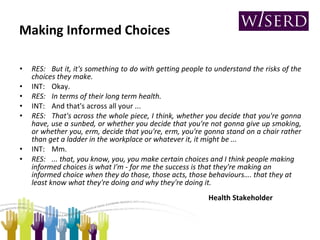 Making Informed Choices RES: But it, it's something to do with getting people to understand the risks of the choices they make. INT: Okay. RES: In terms of their long term health. INT: And that's across all your ... RES: That's across the whole piece, I think, whether you decide that you're gonna have, use a sunbed, or whether you decide that you're not gonna give up smoking, or whether you, erm, decide that you're, erm, you're gonna stand on a chair rather than get a ladder in the workplace or whatever it, it might be ... INT: Mm. RES: ... that, you know, you, you make certain choices and I think people making informed choices is what I'm - for me the success is that they're making an informed choice when they do those, those acts, those behaviours….  that they at least know what they're doing and why they're doing it.   Health Stakeholder 