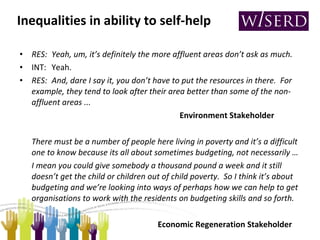 Inequalities in ability to self-help RES: Yeah, um, it’s definitely the more affluent areas don’t ask as much. INT: Yeah. RES: And, dare I say it, you don’t have to put the resources in there.  For example, they tend to look after their area better than some of the non-affluent areas ...  Environment Stakeholder There must be a number of people here living in poverty and it’s a difficult one to know because its all about sometimes budgeting, not necessarily …  I mean you could give somebody a thousand pound a week and it still doesn’t get the child or children out of child poverty.  So I think it’s about budgeting and we’re looking into ways of perhaps how we can help to get organisations to work with the residents on budgeting skills and so forth.        Economic Regeneration Stakeholder 