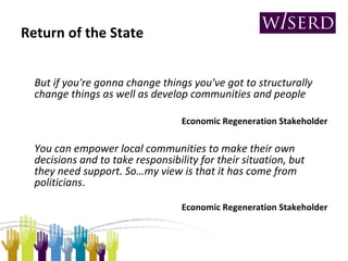 Return of the State But if you're gonna change things you've got to structurally change things as well as develop communities and people Economic Regeneration Stakeholder You can empower local communities to make their own decisions and to take responsibility for their situation, but they need support. So…my view is that it has come from politicians . Economic Regeneration Stakeholder 