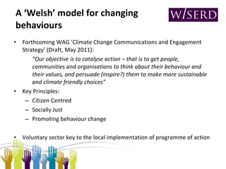 A ‘Welsh’ model for changing behaviours Forthcoming WAG ‘Climate Change Communications and Engagement Strategy’ (Draft, May 2011): “ Our objective is to catalyse action – that is to get people, communities and organisations to think about their behaviour and their values, and persuade (inspire?) them to make more sustainable and climate friendly choices” Key Principles: Citizen Centred Socially Just Promoting behaviour change Voluntary sector key to the local implementation of programme of action 