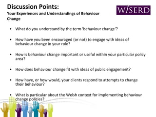 Discussion Points:  Your Experiences and Understandings of Behaviour Change What do you understand by the term 'behaviour change‘? How have you been encouraged (or not) to engage with ideas of behaviour change in your role?  How is behaviour change important or useful within your particular policy area?  How does behaviour change fit with ideas of public engagement? How have, or how would, your clients respond to attempts to change their behaviour? What is particular about the Welsh context for implementing behaviour change policies?  
