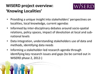 WISERD project overview:  ‘Knowing Localities’ Providing a unique insight into stakeholders’ perspectives on localities, local knowledge, current agendas Informed by inter-disciplinary debates around socio-spatial relations, policy spaces, impact of devolution at local and sub-national levels Data integration, understanding stakeholders use of data and methods, identifying data needs Informing a stakeholder-led research agenda through identifying key research issues and gaps (to be carried out in WISERD phase 2, 2012-) 