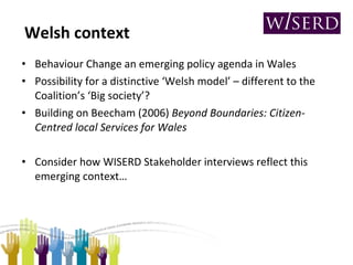 Welsh context Behaviour Change an emerging policy agenda in Wales Possibility for a distinctive ‘Welsh model’ – different to the Coalition’s ‘Big society’?  Building on Beecham (2006)  Beyond Boundaries: Citizen-Centred local Services for Wales Consider how WISERD Stakeholder interviews reflect this emerging context… 