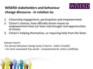 WISERD stakeholders and behaviour change discourse - in relation to: Citizenship engagement, participation and empowerment. Citizen’s choices; how officially driven moves to empowerment have (or have not) brought real opportunities of choice 3.  Citizen’s helping themselves, or requiring help from the State Dataset search: -For phrase behaviour change (only 2 returns – both in health)  - For some associated ‘key words’ : empower[ment]; choice; [self]help 