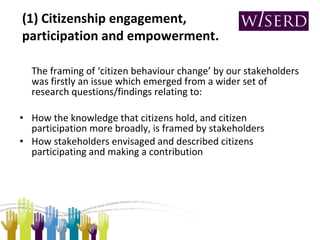 (1) Citizenship engagement, participation and empowerment. The framing of ‘citizen behaviour change’ by our stakeholders was firstly an issue which emerged from a wider set of research questions/findings relating to: How the knowledge that citizens hold, and citizen participation more broadly, is framed by stakeholders How stakeholders envisaged and described citizens participating and making a contribution 