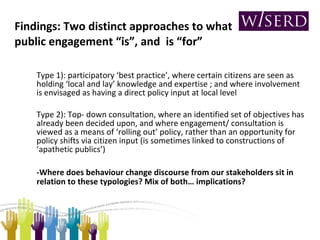 Type 1): participatory ‘best practice’, where certain citizens are seen as holding ‘local and lay’ knowledge and expertise ; and where involvement is envisaged as having a direct policy input at local level Type 2): Top- down consultation, where an identified set of objectives has already been decided upon, and where engagement/ consultation is viewed as a means of ‘rolling out’ policy, rather than an opportunity for policy shifts via citizen input (is sometimes linked to constructions of ‘apathetic publics’) -Where does behaviour change discourse from our stakeholders sit in relation to these typologies? Mix of both… implications? Findings: Two distinct approaches to what public engagement “is”, and  is “for” 