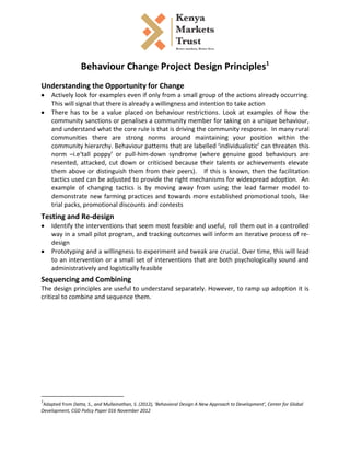  
	
  
	
  

Behaviour	
  Change	
  Project	
  Design	
  Principles1	
  
	
  

Understanding	
  the	
  Opportunity	
  for	
  Change	
  
•
•

Actively	
  look	
  for	
  examples	
  even	
  if	
  only	
  from	
  a	
  small	
  group	
  of	
  the	
  actions	
  already	
  occurring.	
  
This	
  will	
  signal	
  that	
  there	
  is	
  already	
  a	
  willingness	
  and	
  intention	
  to	
  take	
  action	
  
There	
   has	
   to	
   be	
   a	
   value	
   placed	
   on	
   behaviour	
   restrictions.	
   Look	
   at	
   examples	
   of	
   how	
   the	
  
community	
  sanctions	
  or	
  penalises	
  a	
  community	
  member	
  for	
  taking	
  on	
  a	
  unique	
  behaviour,	
  
and	
  understand	
  what	
  the	
  core	
  rule	
  is	
  that	
  is	
  driving	
  the	
  community	
  response.	
  	
  In	
  many	
  rural	
  
communities	
   there	
   are	
   strong	
   norms	
   around	
   maintaining	
   your	
   position	
   within	
   the	
  
community	
  hierarchy.	
  Behaviour	
  patterns	
  that	
  are	
  labelled	
  ‘individualistic’	
  can	
  threaten	
  this	
  
norm	
   –	
   i.e	
   ‘tall	
   poppy’	
   or	
   pull-­‐him-­‐down	
   syndrome	
   (where	
   genuine	
   good	
   behaviours	
   are	
  
resented,	
   attacked,	
   cut	
   down	
   or	
   criticised	
   because	
   their	
   talents	
   or	
   achievements	
   elevate	
  
them	
   above	
   or	
   distinguish	
   them	
   from	
   their	
   peers).	
   	
   	
   If	
   this	
   is	
   known,	
   then	
   the	
   facilitation	
  
tactics	
   used	
   can	
   be	
   adjusted	
   to	
   provide	
   the	
   right	
   mechanisms	
   for	
   widespread	
   adoption.	
   	
   An	
  
example	
   of	
   changing	
   tactics	
   is	
   by	
   moving	
   away	
   from	
   using	
   the	
   lead	
   farmer	
   model	
   to	
  
demonstrate	
   new	
   farming	
   practices	
   and	
   towards	
   more	
   established	
   promotional	
   tools,	
   like	
  
trial	
  packs,	
  promotional	
  discounts	
  and	
  contests	
  

	
  

Testing	
  and	
  Re-­‐design	
  
•

•

Identify	
  the	
  interventions	
  that	
  seem	
  most	
  feasible	
  and	
  useful,	
  roll	
  them	
  out	
  in	
  a	
  controlled	
  
way	
  in	
  a	
  small	
  pilot	
  program,	
  and	
  tracking	
  outcomes	
  will	
  inform	
  an	
  iterative	
  process	
  of	
  re-­‐
design	
  
Prototyping	
  and	
  a	
  willingness	
  to	
  experiment	
  and	
  tweak	
  are	
  crucial.	
  Over	
  time,	
  this	
  will	
  lead	
  
to	
   an	
   intervention	
   or	
   a	
   small	
   set	
   of	
   interventions	
   that	
   are	
   both	
   psychologically	
   sound	
   and	
  
administratively	
  and	
  logistically	
  feasible	
  

	
  

Sequencing	
  and	
  Combining	
  
The	
  design	
  principles	
  are	
  useful	
  to	
  understand	
  separately.	
  However,	
  to	
  ramp	
  up	
  adoption	
  it	
  is	
  
critical	
  to	
  combine	
  and	
  sequence	
  them.	
  	
  
	
  
	
  

	
  	
  	
  	
  	
  	
  	
  	
  	
  	
  	
  	
  	
  	
  	
  	
  	
  	
  	
  	
  	
  	
  	
  	
  	
  	
  	
  	
  	
  	
  	
  	
  	
  	
  	
  	
  	
  	
  	
  	
   	
  	
  	
  	
  	
  	
  	
  	
  	
  	
  	
  	
  	
  	
  	
  	
  	
  	
  	
  	
  
1
	
  Adapted	
  from	
  Datta,	
  S.,	
  and	
  Mullainathan,	
  S.	
  (2012),	
  ‘Behavioral	
  Design	
  A	
  New	
  Approach	
  to	
  Development’,	
  Center	
  for	
  Global	
  
Development,	
  CGD	
  Policy	
  Paper	
  016	
  November	
  2012	
  	
  
	
  

 