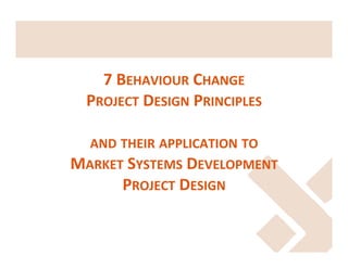  

7	
  BEHAVIOUR	
  CHANGE	
  	
  
PROJECT	
  DESIGN	
  PRINCIPLES	
  	
  
	
  
AND	
  THEIR	
  APPLICATION	
  TO	
  	
  
MARKET	
  SYSTEMS	
  DEVELOPMENT	
  
PROJECT	
  DESIGN	
  
	
  

 