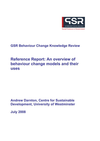 GSR Behaviour Change Knowledge Review



Reference Report: An overview of
behaviour change models and their
uses




Andrew Darnton, Centre for Sustainable
Development, University of Westminster

July 2008
 