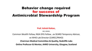 Behavior change required
for success of
Antimicrobial Stewardship Program
Prof. Ashok Rattan,
MD, MAMS,
Common Wealth Fellow, INSA DFG Fellow , ex SEARO Temporary Advisor,
ex WHO Lab Director (CAREC/PAHO)
Chairman Medical Committee & Quality, Redcliffe Labs
Online Professor & Mentor, AHRO University, Glasgow, Scotland
 