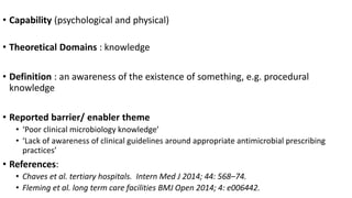 • Capability (psychological and physical)
• Theoretical Domains : knowledge
• Definition : an awareness of the existence of something, e.g. procedural
knowledge
• Reported barrier/ enabler theme
• ‘Poor clinical microbiology knowledge’
• ‘Lack of awareness of clinical guidelines around appropriate antimicrobial prescribing
practices’
• References:
• Chaves et al. tertiary hospitals. Intern Med J 2014; 44: 568–74.
• Fleming et al. long term care facilities BMJ Open 2014; 4: e006442.
 