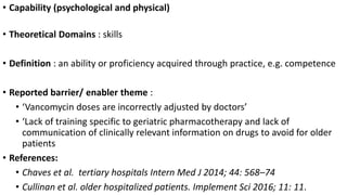 • Capability (psychological and physical)
• Theoretical Domains : skills
• Definition : an ability or proficiency acquired through practice, e.g. competence
• Reported barrier/ enabler theme :
• ‘Vancomycin doses are incorrectly adjusted by doctors’
• ‘Lack of training specific to geriatric pharmacotherapy and lack of
communication of clinically relevant information on drugs to avoid for older
patients
• References:
• Chaves et al. tertiary hospitals Intern Med J 2014; 44: 568–74
• Cullinan et al. older hospitalized patients. Implement Sci 2016; 11: 11.
 