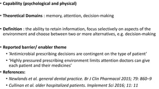 • Capability (psychological and physical)
• Theoretical Domains : memory, attention, decision-making
• Definition : the ability to retain information, focus selectively on aspects of the
environment and choose between two or more alternatives, e.g. decision-making
• Reported barrier/ enabler theme
• ‘Antimicrobial prescribing decisions are contingent on the type of patient’
• ‘Highly pressured prescribing environment limits attention doctors can give
each patient and their medicines’
• References:
• Newlands et al. general dental practice. Br J Clin Pharmacol 2015; 79: 860–9
• Cullinan et al. older hospitalized patients. Implement Sci 2016; 11: 11
 