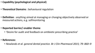 • Capability (psychological and physical)
• Theoretical Domains : behavioural regulation
• Definition : anything aimed at managing or changing objectively observed or
measured actions, e.g. selfmonitoring
• Reported barrier/ enabler theme
• ‘Desire for audit and feedback on antibiotic prescribing practice’
• References:
• Newlands et al. general dental practice. Br J Clin Pharmacol 2015; 79: 860–9
 