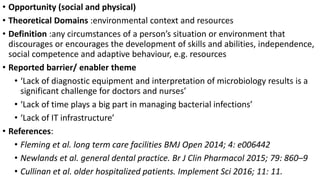 • Opportunity (social and physical)
• Theoretical Domains :environmental context and resources
• Definition :any circumstances of a person’s situation or environment that
discourages or encourages the development of skills and abilities, independence,
social competence and adaptive behaviour, e.g. resources
• Reported barrier/ enabler theme
• ‘Lack of diagnostic equipment and interpretation of microbiology results is a
significant challenge for doctors and nurses’
• ‘Lack of time plays a big part in managing bacterial infections’
• ‘Lack of IT infrastructure’
• References:
• Fleming et al. long term care facilities BMJ Open 2014; 4: e006442
• Newlands et al. general dental practice. Br J Clin Pharmacol 2015; 79: 860–9
• Cullinan et al. older hospitalized patients. Implement Sci 2016; 11: 11.
 