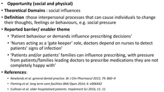 • Opportunity (social and physical)
• Theoretical Domains : social influences
• Definition :those interpersonal processes that can cause individuals to change
their thoughts, feelings or behaviours, e.g. social pressure
• Reported barrier/ enabler theme
• ‘Patient behaviour or demands influence prescribing decisions’
• ‘Nurses acting as a ‘gate keeper’ role, doctors depend on nurses to detect
patients’ signs of infection’
• ‘Patients and/or patients’ families can influence prescribing, with pressure
from patients/families leading doctors to prescribe medications they are not
completely happy with’
• References:
• Newlands et al. general dental practice. Br J Clin Pharmacol 2015; 79: 860–9
• Fleming et al. long term care facilities BMJ Open 2014; 4: e006442
• Cullinan et al. older hospitalized patients. Implement Sci 2016; 11: 11
 