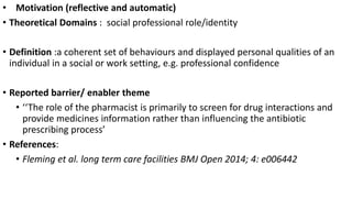 • Motivation (reflective and automatic)
• Theoretical Domains : social professional role/identity
• Definition :a coherent set of behaviours and displayed personal qualities of an
individual in a social or work setting, e.g. professional confidence
• Reported barrier/ enabler theme
• ‘‘The role of the pharmacist is primarily to screen for drug interactions and
provide medicines information rather than influencing the antibiotic
prescribing process’
• References:
• Fleming et al. long term care facilities BMJ Open 2014; 4: e006442
 