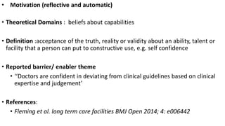 • Motivation (reflective and automatic)
• Theoretical Domains : beliefs about capabilities
• Definition :acceptance of the truth, reality or validity about an ability, talent or
facility that a person can put to constructive use, e.g. self confidence
• Reported barrier/ enabler theme
• ‘‘Doctors are confident in deviating from clinical guidelines based on clinical
expertise and judgement’
• References:
• Fleming et al. long term care facilities BMJ Open 2014; 4: e006442
 