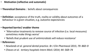 • Motivation (reflective and automatic)
• Theoretical Domains : beliefs about consequences
• Definition :acceptance of the truth, reality or validity about outcomes of a
behaviour in a given situation, e.g. outcome expectancies
• Reported barrier/ enabler theme
• ‘‘Alternative treatments to remove source of infection (i.e. local measures)
sometimes make things worse’
• ‘Beliefs that prudent use of antimicrobials will reduce resistance’
• References:
• Newlands et al. general dental practice. Br J Clin Pharmacol 2015; 79: 860–9
• Chaves et al. tertiary hospitals Intern Med J 2014; 44: 568–74
 
