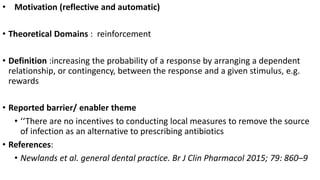 • Motivation (reflective and automatic)
• Theoretical Domains : reinforcement
• Definition :increasing the probability of a response by arranging a dependent
relationship, or contingency, between the response and a given stimulus, e.g.
rewards
• Reported barrier/ enabler theme
• ‘‘There are no incentives to conducting local measures to remove the source
of infection as an alternative to prescribing antibiotics
• References:
• Newlands et al. general dental practice. Br J Clin Pharmacol 2015; 79: 860–9
 