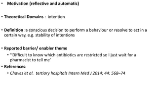 • Motivation (reflective and automatic)
• Theoretical Domains : intention
• Definition :a conscious decision to perform a behaviour or resolve to act in a
certain way, e.g. stability of intentions
• Reported barrier/ enabler theme
• ‘‘Difficult to know which antibiotics are restricted so I just wait for a
pharmacist to tell me’
• References:
• Chaves et al. tertiary hospitals Intern Med J 2014; 44: 568–74
 