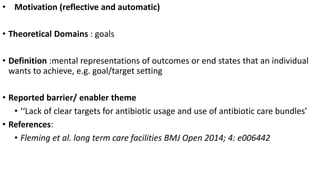 • Motivation (reflective and automatic)
• Theoretical Domains : goals
• Definition :mental representations of outcomes or end states that an individual
wants to achieve, e.g. goal/target setting
• Reported barrier/ enabler theme
• ‘‘Lack of clear targets for antibiotic usage and use of antibiotic care bundles’
• References:
• Fleming et al. long term care facilities BMJ Open 2014; 4: e006442
 