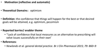 • Motivation (reflective and automatic)
• Theoretical Domains : optimism
• Definition :the confidence that things will happen for the best or that desired
goals will be attained, e.g. optimism, pessimism
• Reported barrier/ enabler theme
• ‘‘Lack of confidence that local measures as an alternative to prescribing will
solve issues successfully on their own’
• References:
• Newlands et al. general dental practice. Br J Clin Pharmacol 2015; 79: 860–9
 