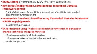 • Study, setting : Fleming et al. 2014, long-term care facilities
• Key barrier/enabler theme, corresponding Theoretical Domains
Framework domain
• ‘Lack of clear targets for antibiotic usage and use of antibiotic care bundles’
(goals/behavioural regulation)
• Intervention function(s) identified using Theoretical Domains Framework
% BCW mapping matrix
• enablement, persuasion
• BCTs identified using Theoretical Domains Framework % behaviour
change technique mapping matrices
• -feedback on outcome of the behaviour
• -discrepancy between current behaviour and goals
• -social comparison
 