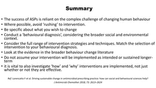 Summary
• The success of ASPs is reliant on the complex challenge of changing human behaviour
• Where possible, avoid ‘rushing’ to intervention.
• Be specific about what you wish to change
• Conduct a ‘behavioural diagnosis’, considering the broader social and environmental
context.
• Consider the full range of intervention strategies and techniques. Match the selection of
intervention to your behavioural diagnosis.
• Look at the evidence in the broader behaviour change literature
• Do not assume your intervention will be implemented as intended or sustained longer-
term
• it is vital to also investigate ‘how’ and ‘why’ interventions are implemented, not just
whether or not they are effective.
Ref: Lorencatto F et al. Driving sustainable change in antimicrobial prescribing practice: how can social and behavioural sciences help?
J Antimicrob Chemother 2018; 73: 2613–2624
 