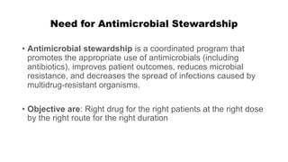 Need for Antimicrobial Stewardship
• Antimicrobial stewardship is a coordinated program that
promotes the appropriate use of antimicrobials (including
antibiotics), improves patient outcomes, reduces microbial
resistance, and decreases the spread of infections caused by
multidrug-resistant organisms.
• Objective are: Right drug for the right patients at the right dose
by the right route for the right duration
 