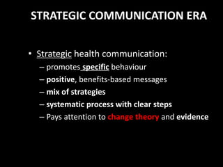 STRATEGIC COMMUNICATION ERA
• Strategic health communication:
– promotes specific behaviour
– positive, benefits-based messages
– mix of strategies
– systematic process with clear steps
– Pays attention to change theory and evidence
 