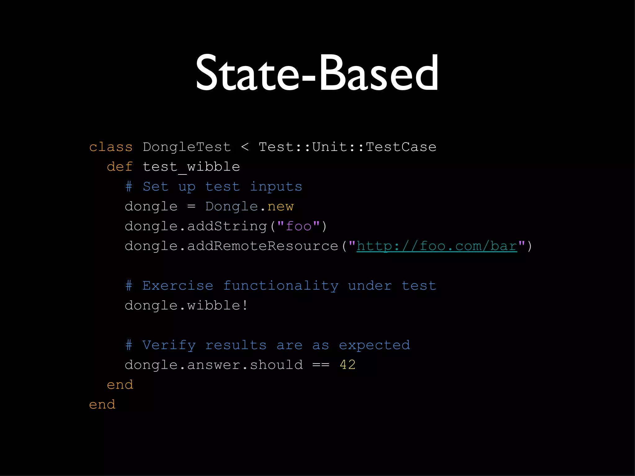 State-Based class   DongleTest  < Test::Unit::TestCase   def  test_wibble   # Set up test inputs   dongle  =  Dongle . new   dongle.addString( "foo" )   dongle.addRemoteResource( " http://foo.com/bar " )     # Exercise functionality under test   dongle.wibble!     # Verify results are as expected   dongle.answer.should  ==  42   end end 