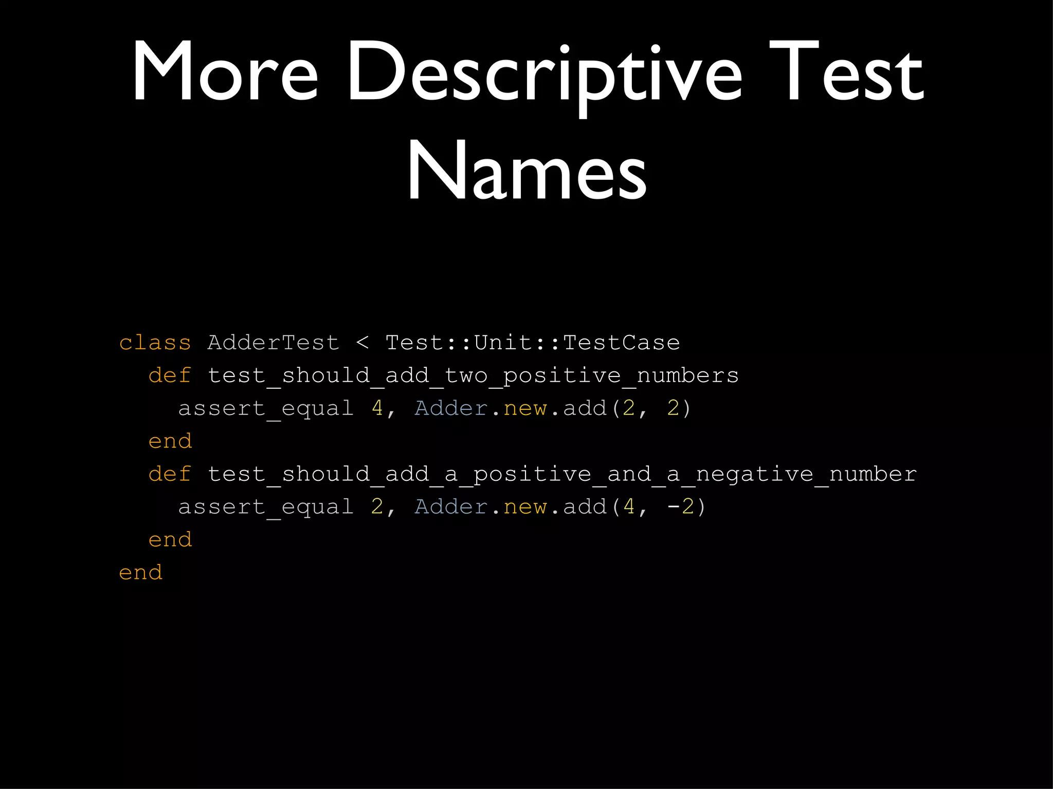 More Descriptive Test Names class   AdderTest  < Test::Unit::TestCase   def  test_should_add_two_positive_numbers   assert_equal  4 ,   Adder . new .add( 2 ,   2 )   end   def  test_should_add_a_positive_and_a_negative_number   assert_equal  2 ,   Adder . new .add( 4 ,  - 2 )   end end 