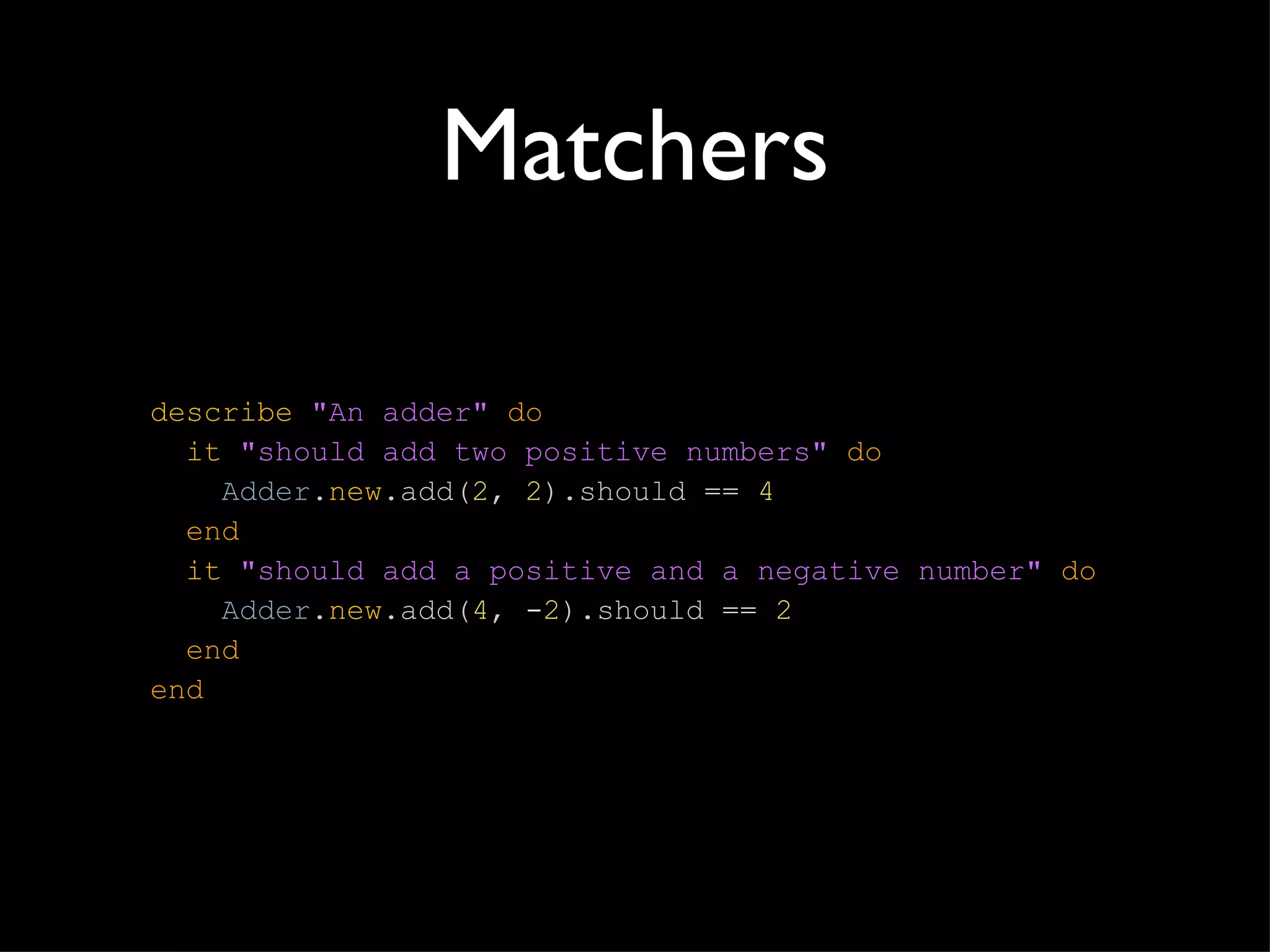 Matchers describe   "An adder"   do   it   "should add two positive numbers"   do   Adder . new .add( 2 ,   2 ).should  ==  4   end   it   "should add a positive and a negative number"   do   Adder . new .add( 4 ,  - 2 ).should  ==  2   end end 