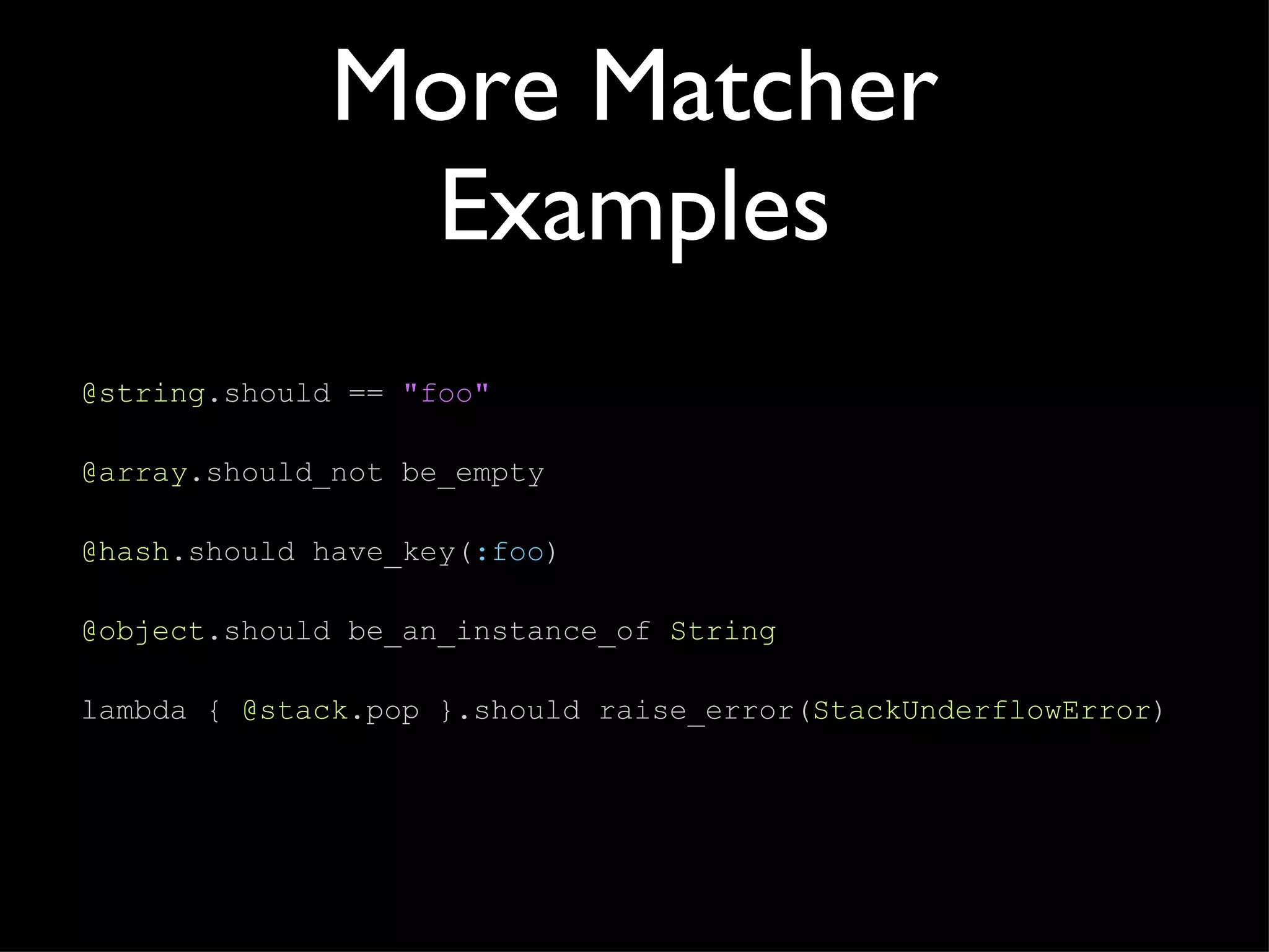 More Matcher Examples @string .should  ==  "foo" @array .should_not be_empty @hash .should have_key( :foo ) @object .should be_an_instance_of  String lambda {   @stack .pop }.should raise_error( StackUnderflowError ) 
